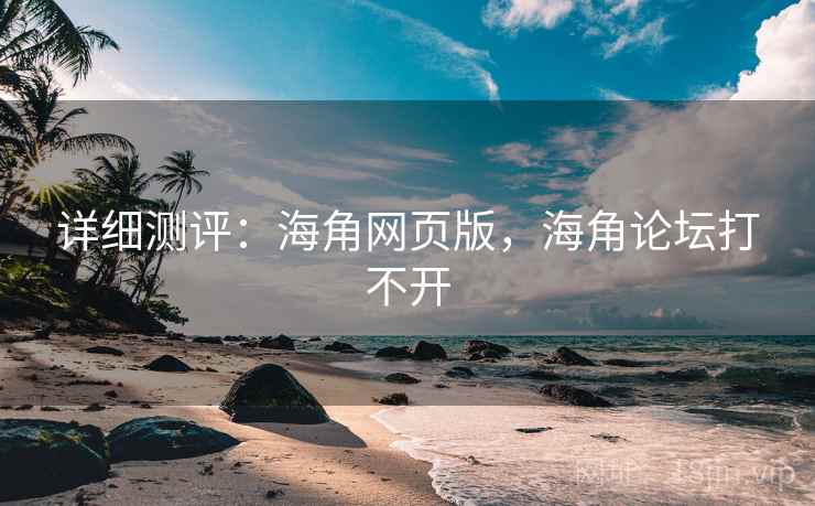 详细测评：海角网页版，海角论坛打不开