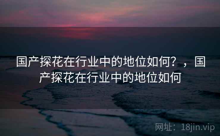 国产探花在行业中的地位如何？，国产探花在行业中的地位如何