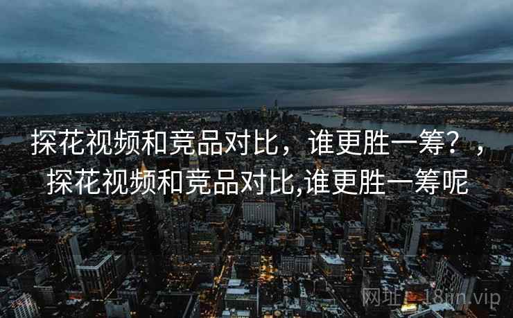 探花视频和竞品对比,谁更胜一筹?,探花视频和竞品对比,谁更胜一筹呢