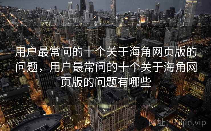 用户最常问的十个关于海角网页版的问题，用户最常问的十个关于海角网页版的问题有哪些
