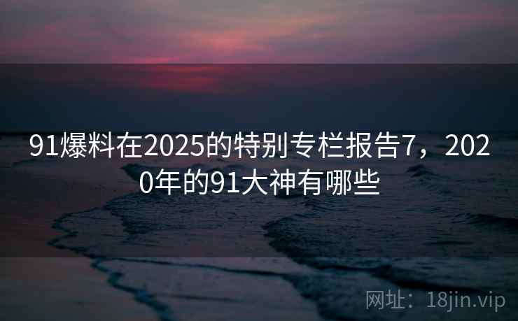 91爆料在2025的特别专栏报告7，2020年的91大神有哪些