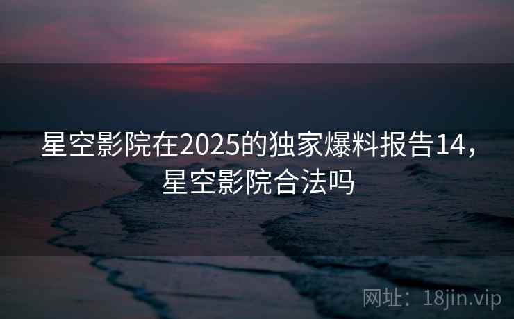 星空影院在2025的独家爆料报告14,星空影院合法吗