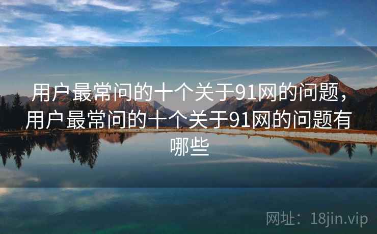 用户最常问的十个关于91网的问题，用户最常问的十个关于91网的问题有哪些