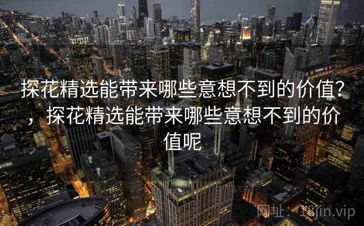 探花精选能带来哪些意想不到的价值？，探花精选能带来哪些意想不到的价值呢